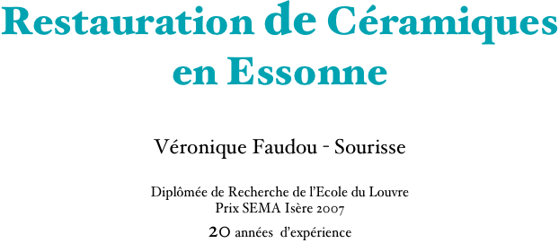 Restauration de Céramiques
en Essonne

Véronique Faudou - Sourisse

Diplômée de Recherche de l’Ecole du Louvre
Prix SEMA Isère 2007
20 années  d’expérience
